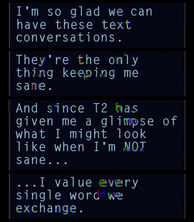 A screenshot from Lifeline: Halfway to Infinity with a glitch effect applied to it. The text reads, 'I'm so glad we can have these text conversations. They're the only thing keeping me sane. And since T2 has given me a glimpse of what I might look like when I'm NOT sane... ...I value every single word we exchange.'